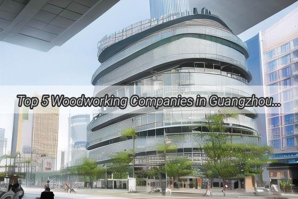 Top 5 Woodworking Companies in Guangzhou Masterpieces Made in the Heart of China